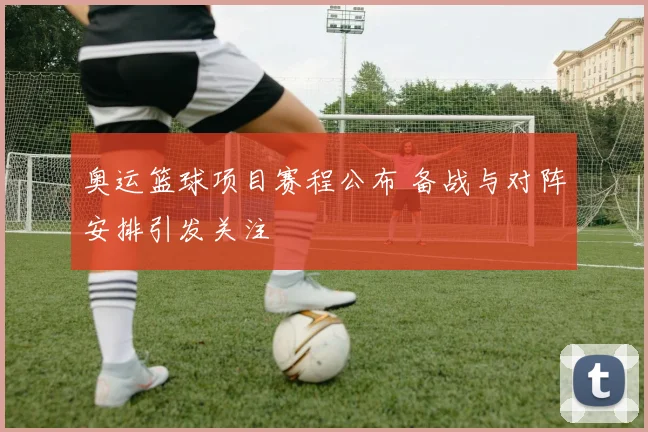 奥运篮球项目赛程公布 备战与对阵安排引发关注