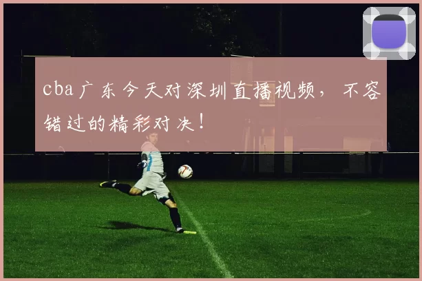 cba广东今天对深圳直播视频,不容错过的精彩对决!