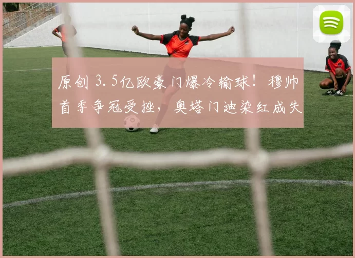 原创 3.5亿欧豪门爆冷输球！穆帅首季争冠受挫，奥塔门迪染红成失利关键