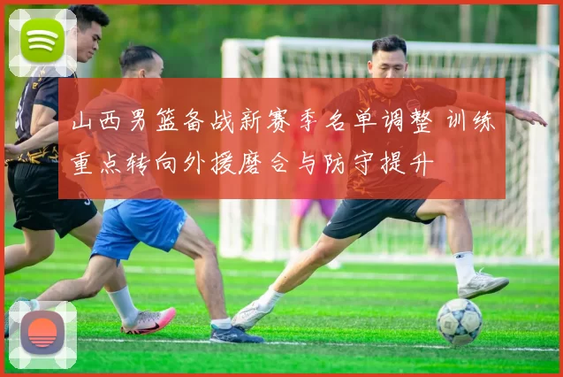 山西男篮备战新赛季名单调整 训练重点转向外援磨合与防守提升