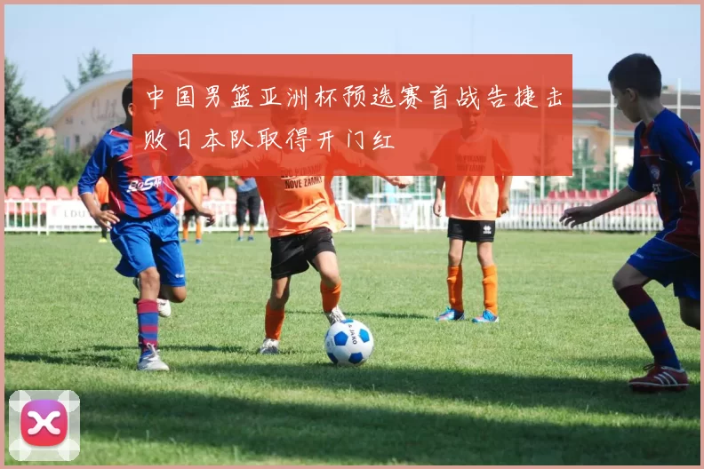 中国男篮亚洲杯预选赛首战告捷击败日本队取得开门红