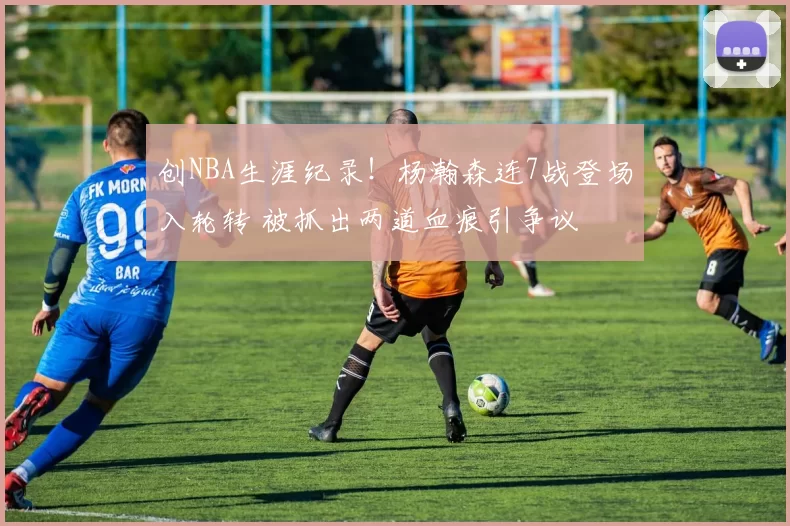 创NBA生涯纪录！杨瀚森连7战登场入轮转 被抓出两道血痕引争议