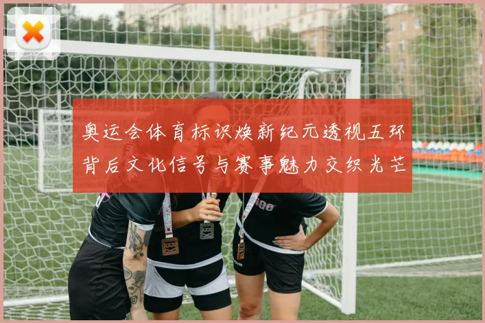 奥运会体育标识焕新纪元透视五环背后文化信号与赛事魅力交织光芒