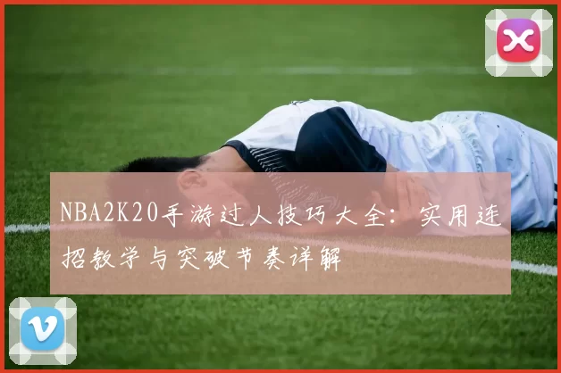 NBA2K20手游过人技巧大全：实用连招教学与突破节奏详解