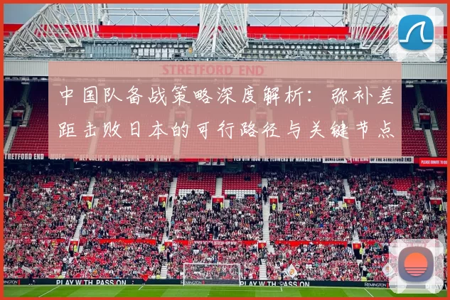 中国队备战策略深度解析：弥补差距击败日本的可行路径与关键节点