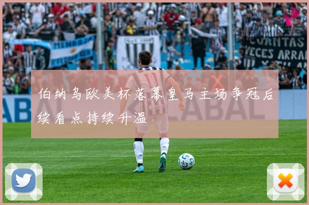 伯纳乌欧美杯落幕皇马主场争冠后续看点持续升温