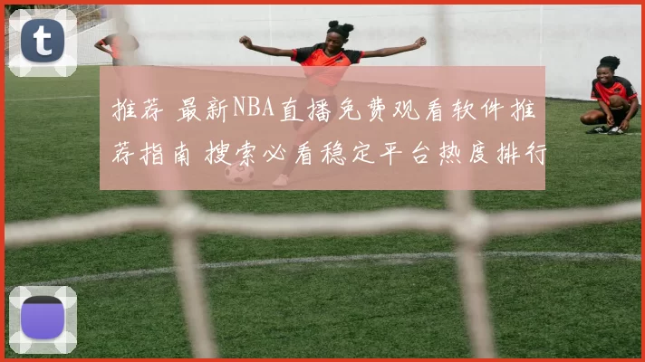 推荐 最新NBA直播免费观看软件推荐指南 搜索必看稳定平台热度排行