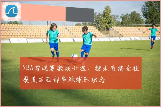 NBA常规赛激战升温,搜米直播全程覆盖东西部争冠球队动态