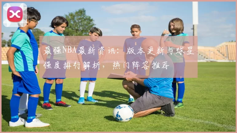 最强NBA最新资讯：版本更新与球星强度排行解析，热门阵容推荐