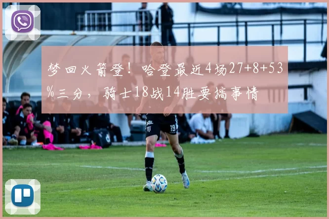 梦回火箭登！哈登最近4场27+8+53%三分，骑士18战14胜要搞事情