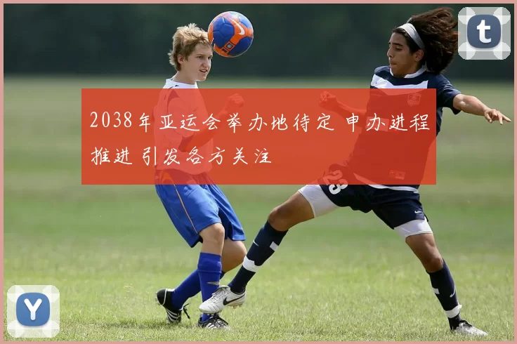 2038年亚运会举办地待定 申办进程推进 引发各方关注