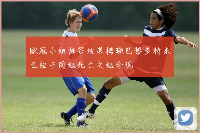 欧冠小组抽签结果揭晓巴黎多特米兰纽卡同组死亡之组浮现