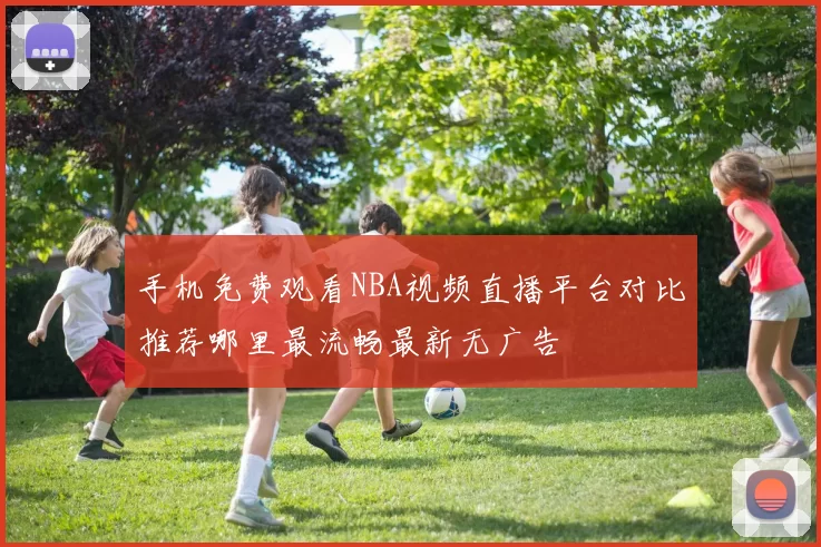 手机免费观看NBA视频直播平台对比推荐哪里最流畅最新无广告