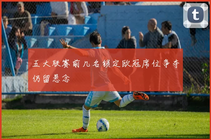 五大联赛前几名锁定欧冠席位争夺仍留悬念