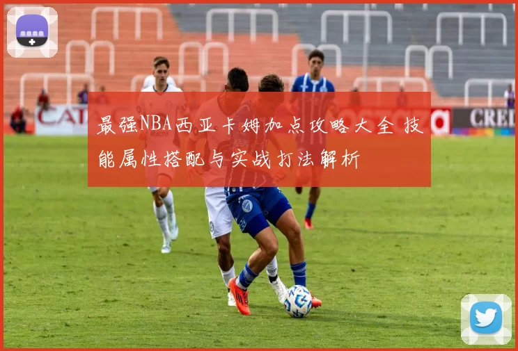 最强NBA西亚卡姆加点攻略大全 技能属性搭配与实战打法解析