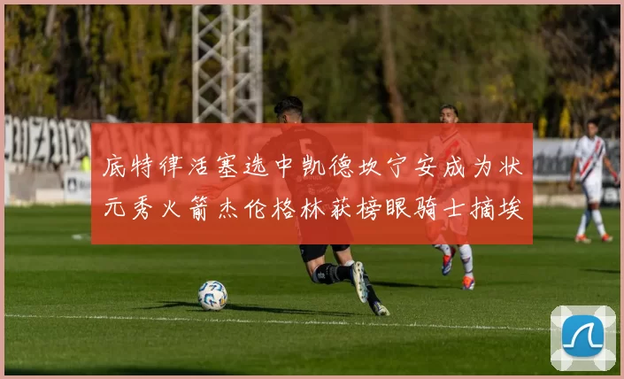 底特律活塞选中凯德坎宁安成为状元秀火箭杰伦格林获榜眼骑士摘埃文莫布利