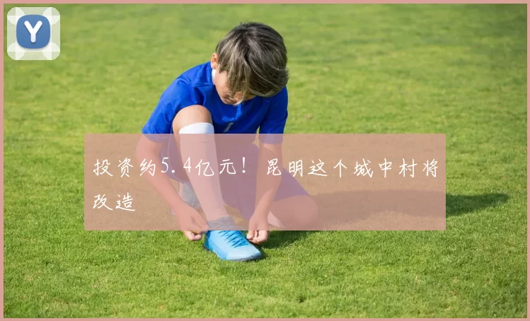 投资约5.4亿元！昆明这个城中村将改造