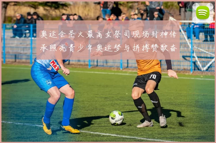 奥运会圣火最高女祭司现场封神传承照亮青少年奥运梦与拼搏赞歌奋进