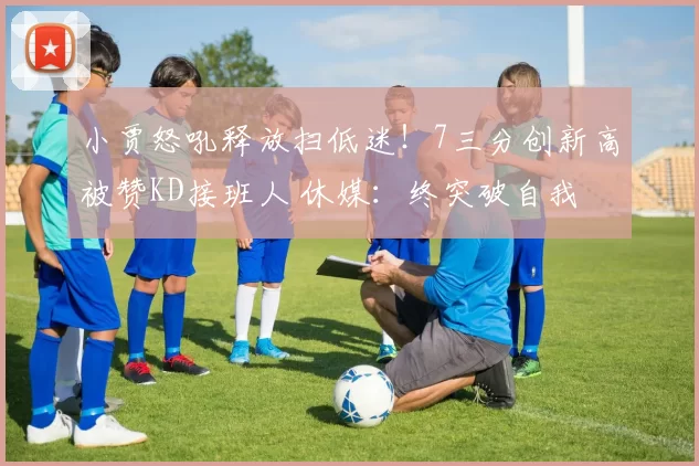 小贾怒吼释放扫低迷!7三分创新高被赞KD接班人 休媒:终突破自我