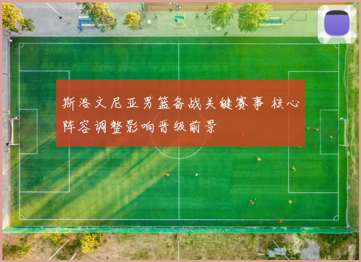 斯洛文尼亚男篮备战关键赛事 核心阵容调整影响晋级前景