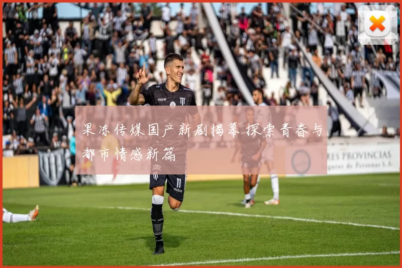 果冻传媒国产新剧揭幕 探索青春与都市情感新篇