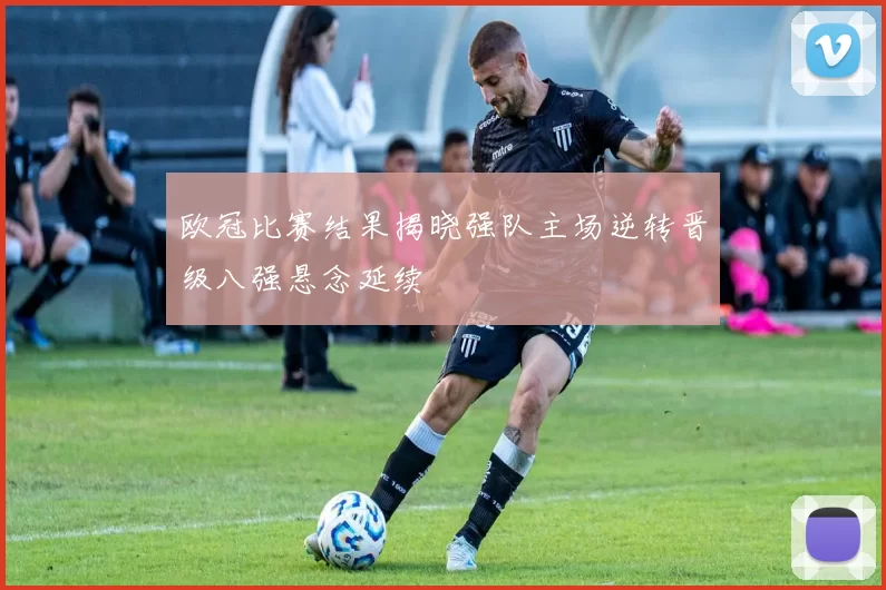 欧冠比赛结果揭晓强队主场逆转晋级八强悬念延续