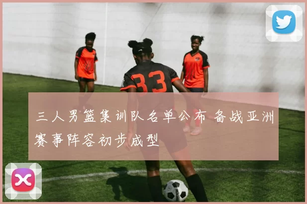 三人男篮集训队名单公布 备战亚洲赛事阵容初步成型