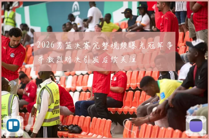 2026男篮决赛完整视频曝光冠军争夺激烈对决引发后续关注