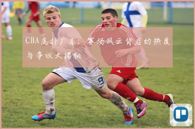 CBA虎扑广东：赛场风云背后的热度与争议大揭秘