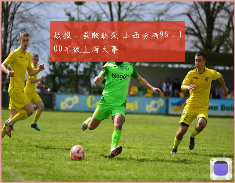 战报 _ 虽败犹荣 山西汾酒96 _ 100不敌上海久事
