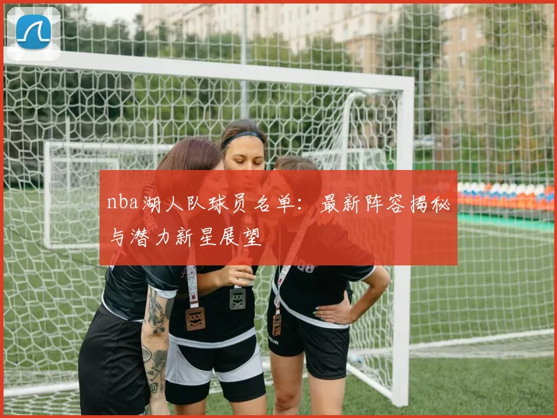 nba湖人队球员名单：最新阵容揭秘与潜力新星展望