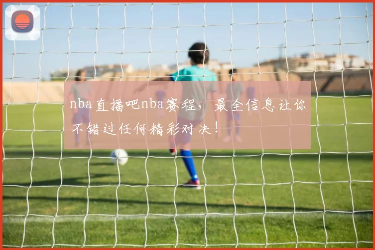 nba直播吧nba赛程,最全信息让你不错过任何精彩对决!