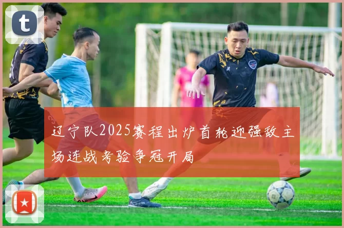 辽宁队2025赛程出炉首轮迎强敌主场连战考验争冠开局