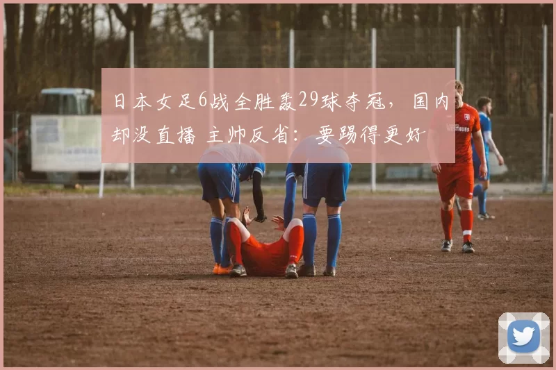 日本女足6战全胜轰29球夺冠，国内却没直播 主帅反省：要踢得更好